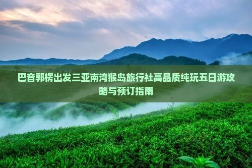巴音郭楞出发三亚南湾猴岛旅行社高品质纯玩五日游攻略与预订指南 巴音郭楞出发三亚南湾猴岛旅行社高品质纯玩五日游攻略与预订指南