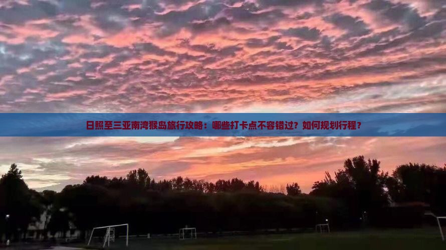 日照至三亚南湾猴岛旅行攻略：哪些打卡点不容错过？如何规划行程？
