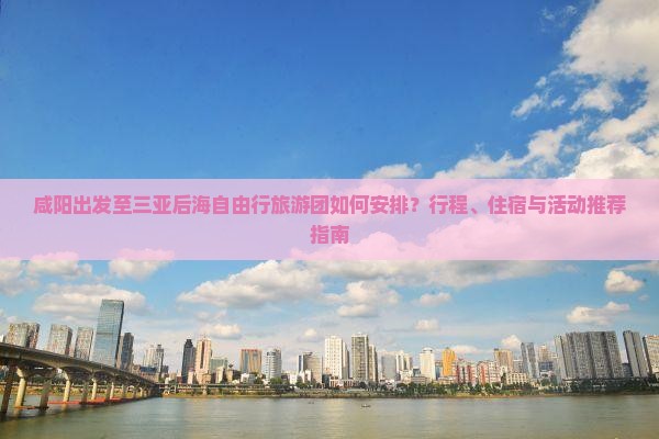 咸阳出发至三亚后海自由行旅游团如何安排？行程、住宿与活动推荐指南
