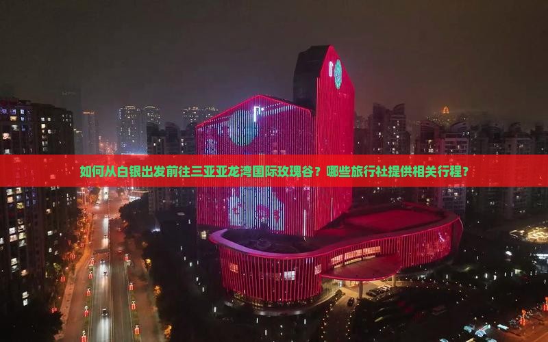 如何从白银出发前往三亚亚龙湾国际玫瑰谷？哪些旅行社提供相关行程？