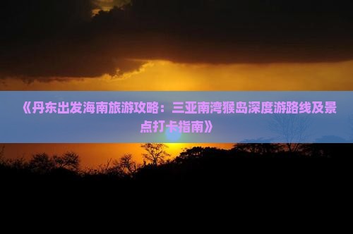 《丹东出发海南旅游攻略：三亚南湾猴岛深度游路线及景点打卡指南》