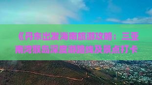 《丹东出发海南旅游攻略：三亚南湾猴岛深度游路线及景点打卡指南》