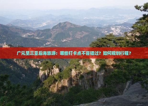 广元至三亚后海旅游：哪些打卡点不容错过？如何规划行程？