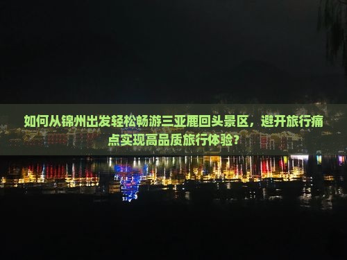 如何从锦州出发轻松畅游三亚鹿回头景区，避开旅行痛点实现高品质旅行体验？