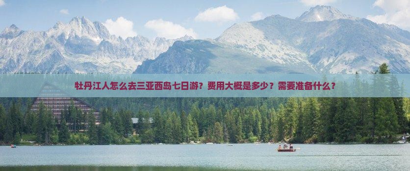 牡丹江人怎么去三亚西岛七日游？费用大概是多少？需要准备什么？