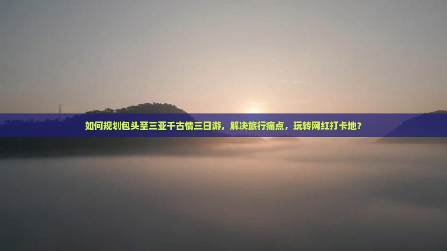 如何规划包头至三亚千古情三日游，解决旅行痛点，玩转网红打卡地？
