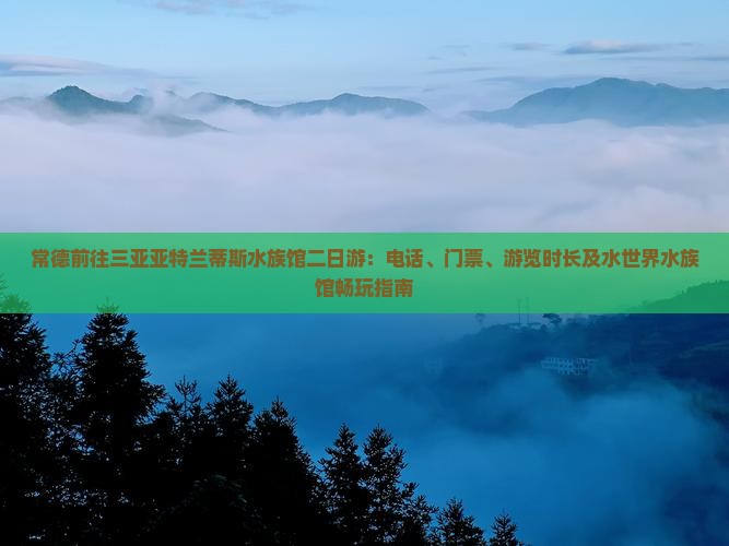 常德前往三亚亚特兰蒂斯水族馆二日游：电话、门票、游览时长及水世界水族馆畅玩指南