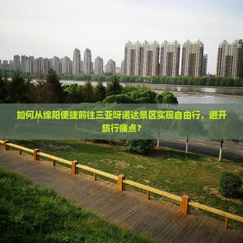如何从绵阳便捷前往三亚呀诺达景区实现自由行，避开旅行痛点？