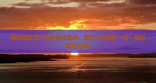 烟台出发至三亚海棠湾旅游：哪些小吃值得一试？如何规划行程？
