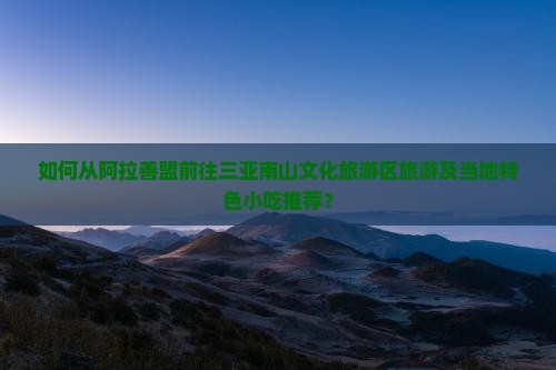 如何从阿拉善盟前往三亚南山文化旅游区旅游及当地特色小吃推荐？