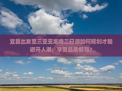 宜昌出发至三亚亚龙湾二日游如何规划才能避开人潮，享受品质假期？