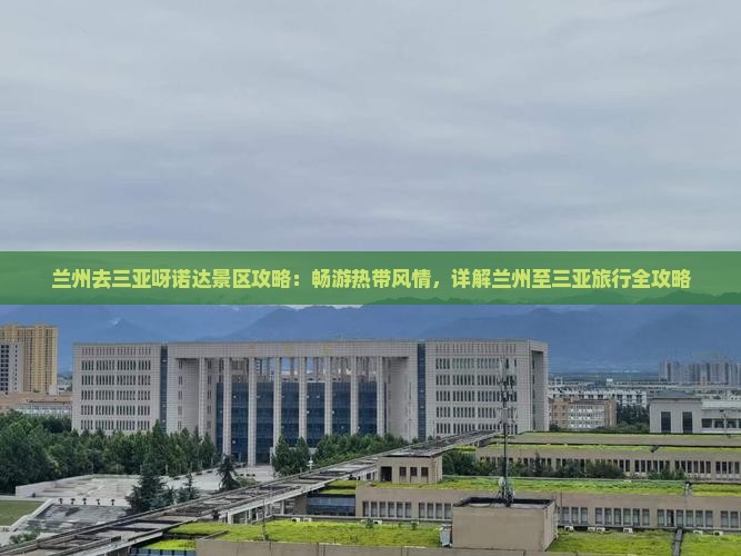 兰州去三亚呀诺达景区攻略：畅游热带风情，详解兰州至三亚旅行全攻略