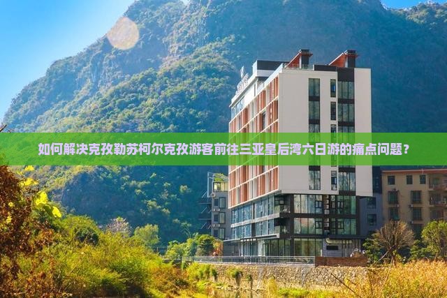 如何解决克孜勒苏柯尔克孜游客前往三亚皇后湾六日游的痛点问题？