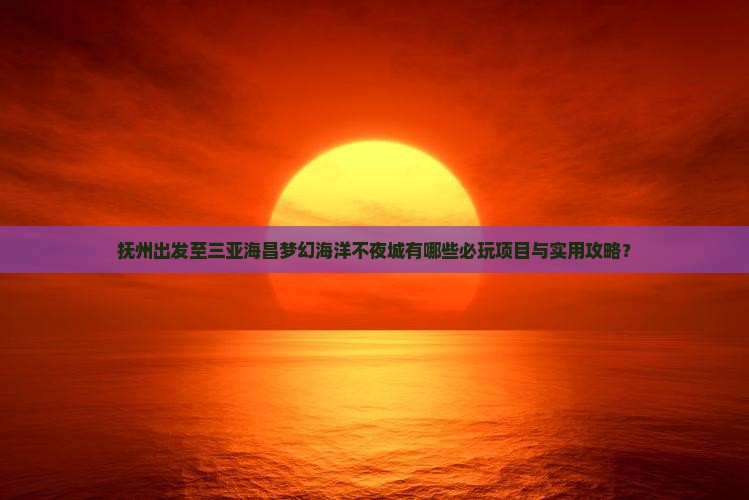 抚州出发至三亚海昌梦幻海洋不夜城有哪些必玩项目与实用攻略？