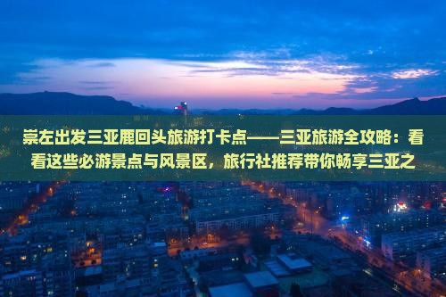 崇左出发三亚鹿回头旅游打卡点——三亚旅游全攻略：看看这些必游景点与风景区，旅行社推荐带你畅享三亚之旅