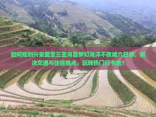 如何规划兴安盟至三亚海昌梦幻海洋不夜城六日游,解决交通与住宿痛点,玩转热门打卡地? 如何规划兴安盟至三亚海昌梦幻海洋不夜城六日游,解决交通与住宿痛点,玩转热门打卡地?