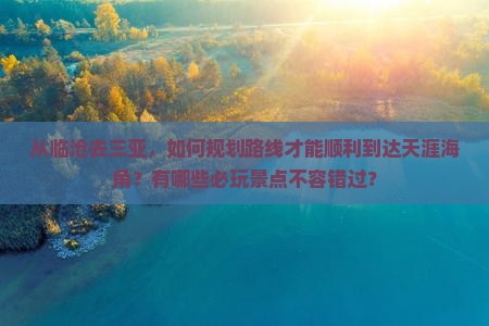从临沧去三亚，如何规划路线才能顺利到达天涯海角？有哪些必玩景点不容错过？