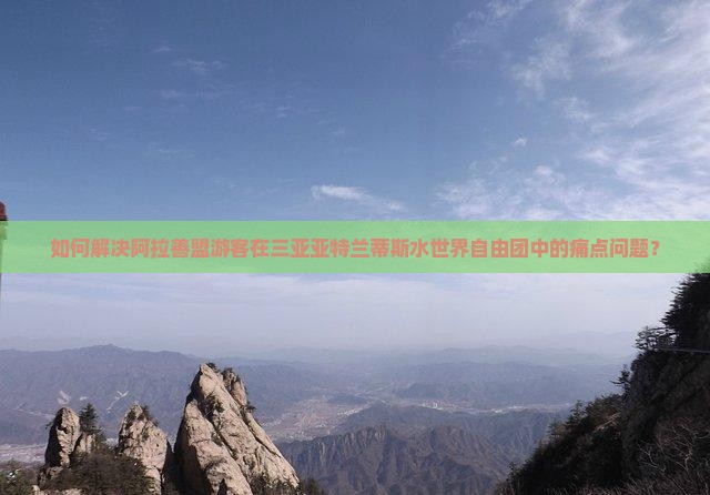 如何解决阿拉善盟游客在三亚亚特兰蒂斯水世界自由团中的痛点问题？