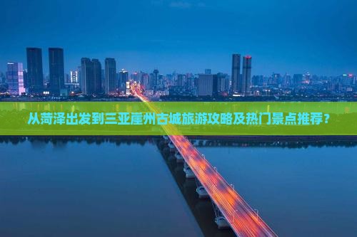 从菏泽出发到三亚崖州古城旅游攻略及热门景点推荐？