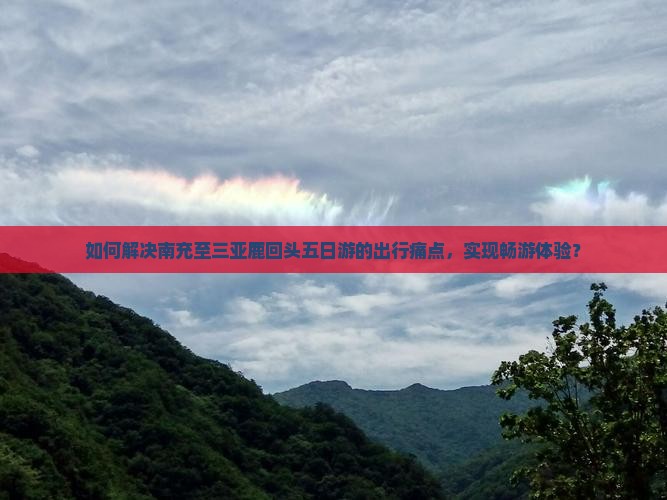 如何解决南充至三亚鹿回头五日游的出行痛点，实现畅游体验？