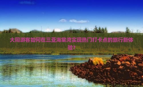 大同游客如何在三亚海棠湾实现热门打卡点的旅行新体验？