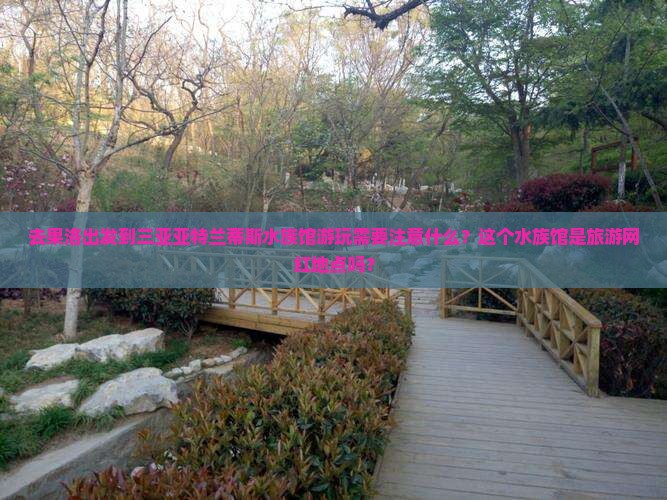 去果洛出发到三亚亚特兰蒂斯水族馆游玩需要注意什么？这个水族馆是旅游网红地点吗？