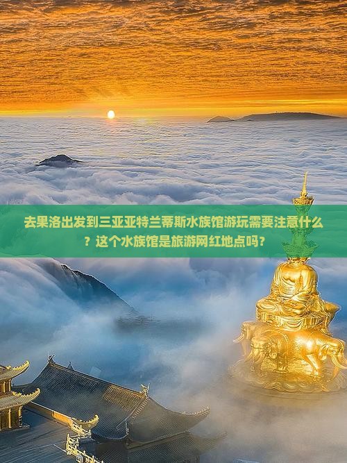 去果洛出发到三亚亚特兰蒂斯水族馆游玩需要注意什么？这个水族馆是旅游网红地点吗？