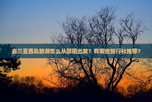 去三亚西岛旅游怎么从邵阳出发？有哪些旅行社推荐？
