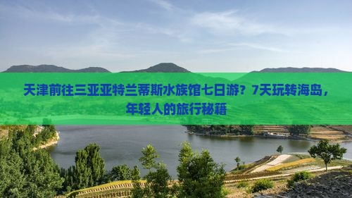 天津前往三亚亚特兰蒂斯水族馆七日游？7天玩转海岛，年轻人的旅行秘籍
