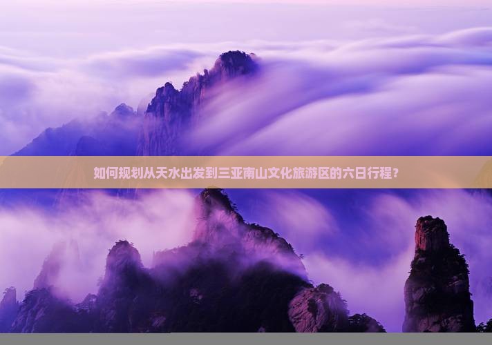 如何规划从天水出发到三亚南山文化旅游区的六日行程？