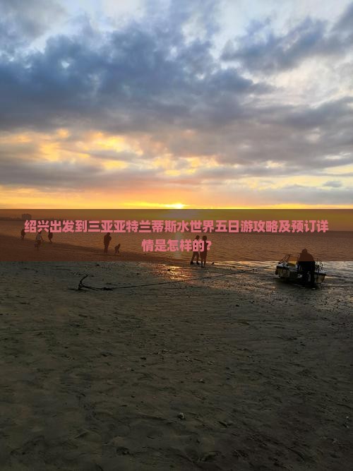 绍兴出发到三亚亚特兰蒂斯水世界五日游攻略及预订详情是怎样的？