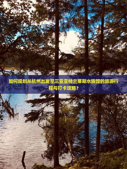 如何规划从杭州出发至三亚亚特兰蒂斯水族馆的旅游行程与打卡攻略？