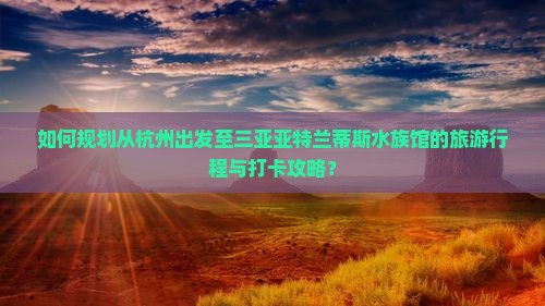 如何规划从杭州出发至三亚亚特兰蒂斯水族馆的旅游行程与打卡攻略？