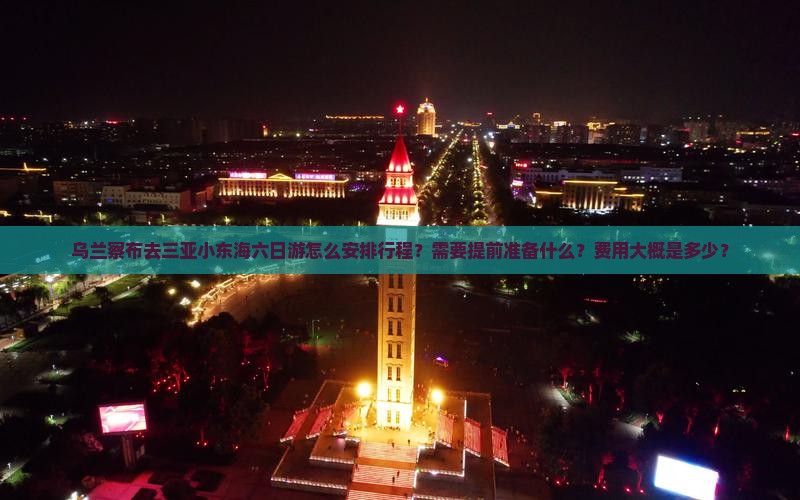 乌兰察布去三亚小东海六日游怎么安排行程？需要提前准备什么？费用大概是多少？
