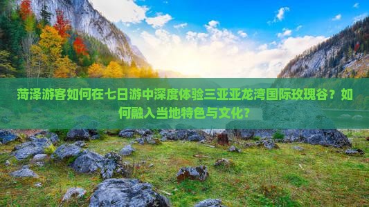 菏泽游客如何在七日游中深度体验三亚亚龙湾国际玫瑰谷？如何融入当地特色与文化？