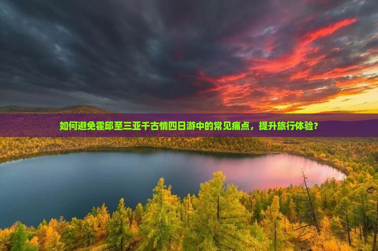 如何避免霍邱至三亚千古情四日游中的常见痛点，提升旅行体验？