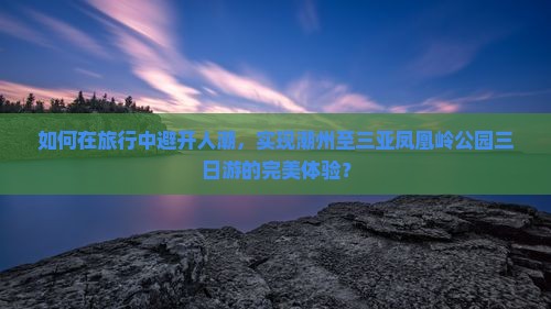 如何在旅行中避开人潮，实现潮州至三亚凤凰岭公园三日游的完美体验？