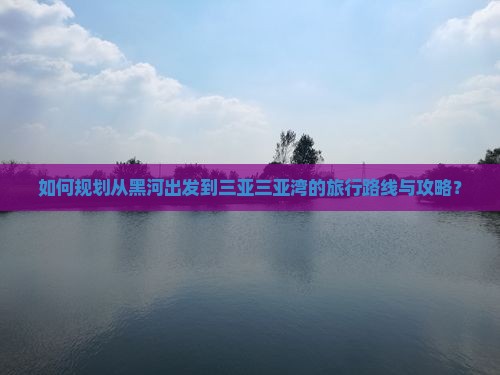 如何规划从黑河出发到三亚三亚湾的旅行路线与攻略？