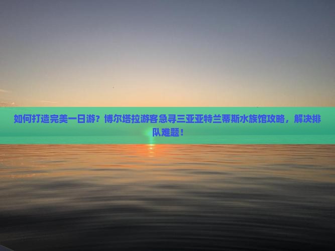 如何打造完美一日游？博尔塔拉游客急寻三亚亚特兰蒂斯水族馆攻略，解决排队难题！