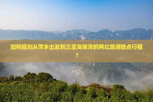 如何规划从萍乡出发到三亚海棠湾的网红旅游地点行程？