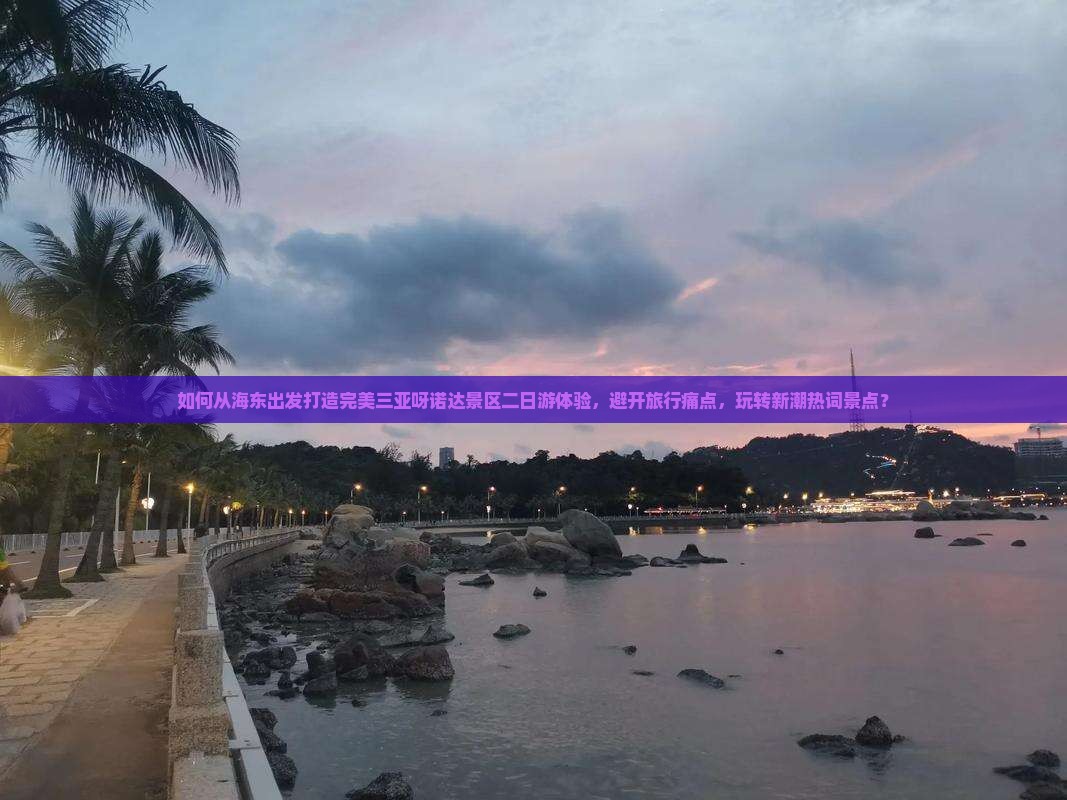 如何从海东出发打造完美三亚呀诺达景区二日游体验，避开旅行痛点，玩转新潮热词景点？
