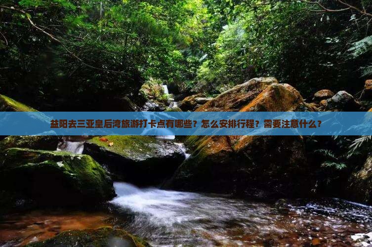 益阳去三亚皇后湾旅游打卡点有哪些？怎么安排行程？需要注意什么？