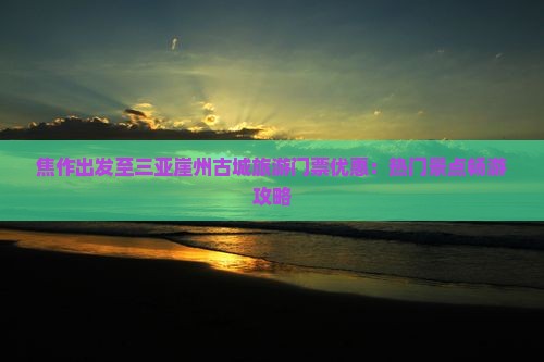 焦作出发至三亚崖州古城旅游门票优惠：热门景点畅游攻略
