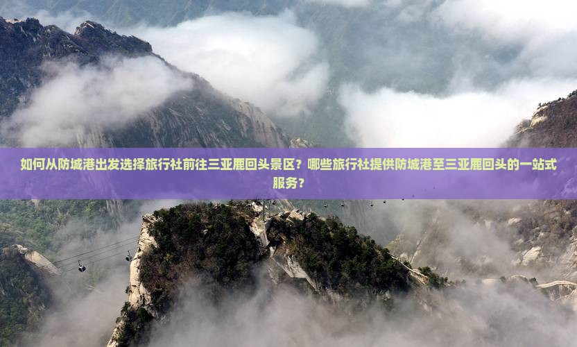 如何从防城港出发选择旅行社前往三亚鹿回头景区？哪些旅行社提供防城港至三亚鹿回头的一站式服务？