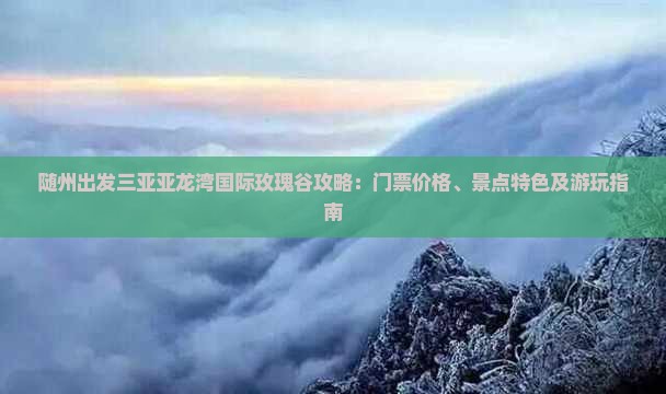 随州出发三亚亚龙湾国际玫瑰谷攻略：门票价格、景点特色及游玩指南