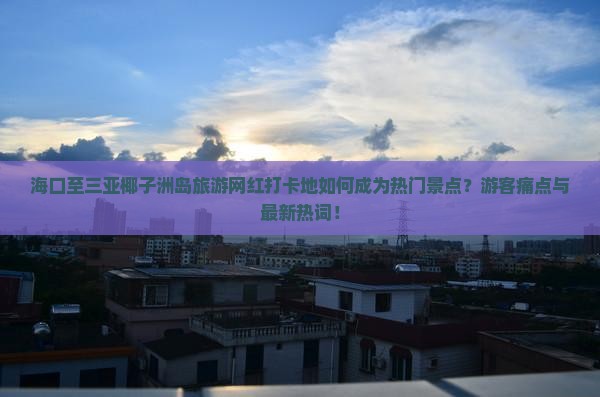 海口至三亚椰子洲岛旅游网红打卡地如何成为热门景点？游客痛点与最新热词！