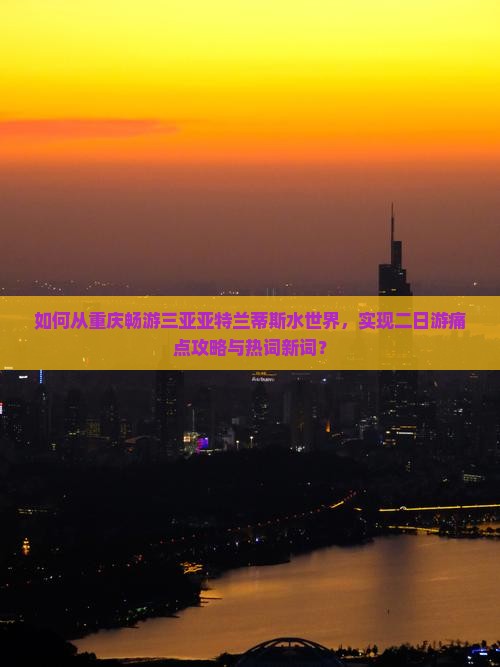 如何从重庆畅游三亚亚特兰蒂斯水世界，实现二日游痛点攻略与热词新词？