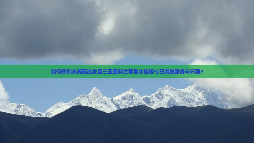 如何规划从湘西出发至三亚亚特兰蒂斯水族馆七日游的路线与行程？