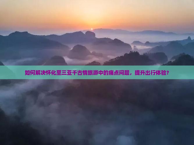 如何解决怀化至三亚千古情旅游中的痛点问题，提升出行体验？