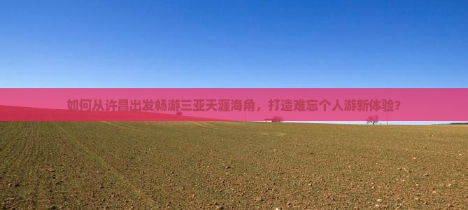 如何从许昌出发畅游三亚天涯海角，打造难忘个人游新体验？